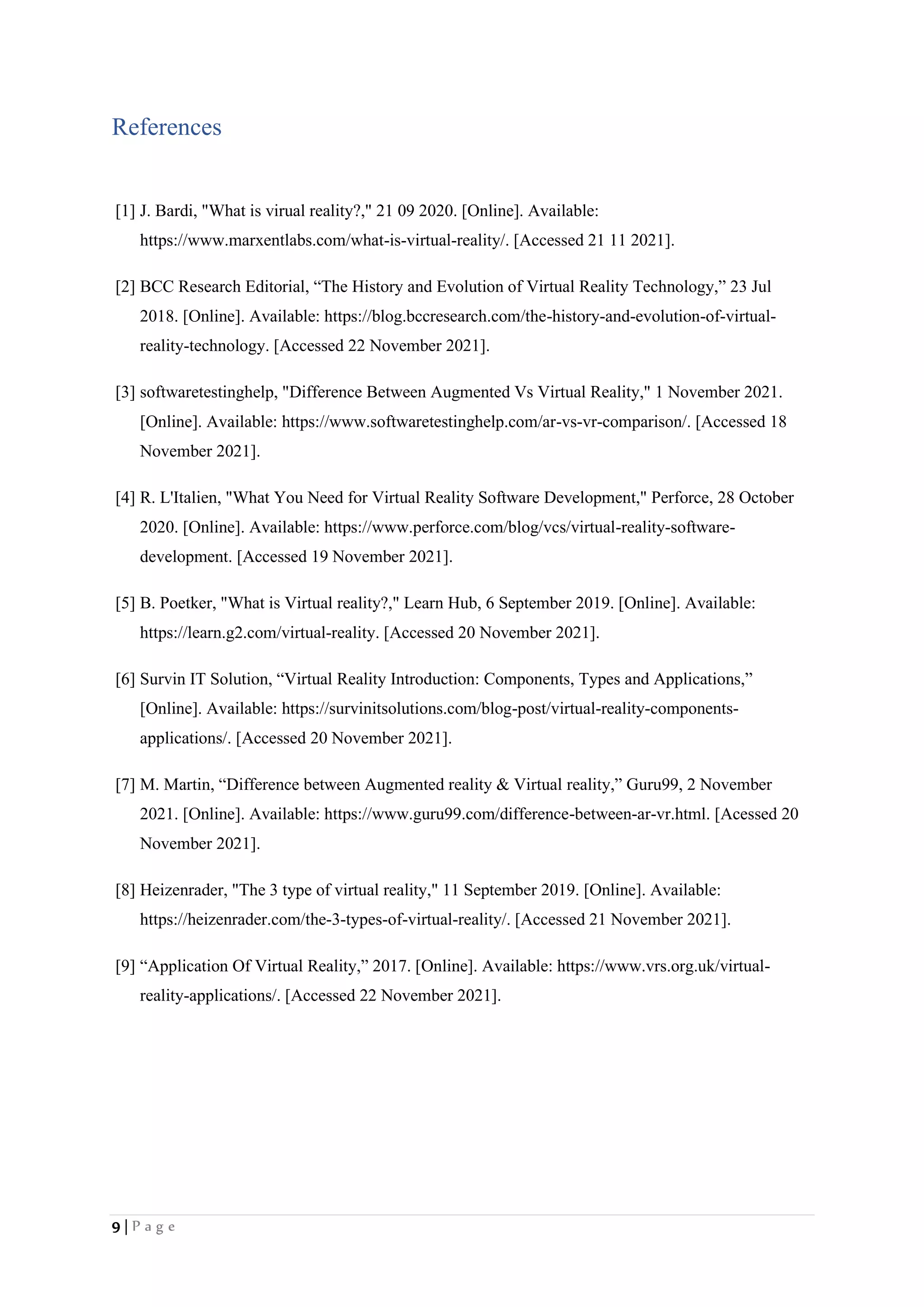 9 | P a g e
References
[1] J. Bardi, "What is virual reality?," 21 09 2020. [Online]. Available:
https://www.marxentlabs.com/what-is-virtual-reality/. [Accessed 21 11 2021].
[2] BCC Research Editorial, “The History and Evolution of Virtual Reality Technology,” 23 Jul
2018. [Online]. Available: https://blog.bccresearch.com/the-history-and-evolution-of-virtual-
reality-technology. [Accessed 22 November 2021].
[3] softwaretestinghelp, "Difference Between Augmented Vs Virtual Reality," 1 November 2021.
[Online]. Available: https://www.softwaretestinghelp.com/ar-vs-vr-comparison/. [Accessed 18
November 2021].
[4] R. L'Italien, "What You Need for Virtual Reality Software Development," Perforce, 28 October
2020. [Online]. Available: https://www.perforce.com/blog/vcs/virtual-reality-software-
development. [Accessed 19 November 2021].
[5] B. Poetker, "What is Virtual reality?," Learn Hub, 6 September 2019. [Online]. Available:
https://learn.g2.com/virtual-reality. [Accessed 20 November 2021].
[6] Survin IT Solution, “Virtual Reality Introduction: Components, Types and Applications,”
[Online]. Available: https://survinitsolutions.com/blog-post/virtual-reality-components-
applications/. [Accessed 20 November 2021].
[7] M. Martin, “Difference between Augmented reality & Virtual reality,” Guru99, 2 November
2021. [Online]. Available: https://www.guru99.com/difference-between-ar-vr.html. [Acessed 20
November 2021].
[8] Heizenrader, "The 3 type of virtual reality," 11 September 2019. [Online]. Available:
https://heizenrader.com/the-3-types-of-virtual-reality/. [Accessed 21 November 2021].
[9] “Application Of Virtual Reality,” 2017. [Online]. Available: https://www.vrs.org.uk/virtual-
reality-applications/. [Accessed 22 November 2021].
 