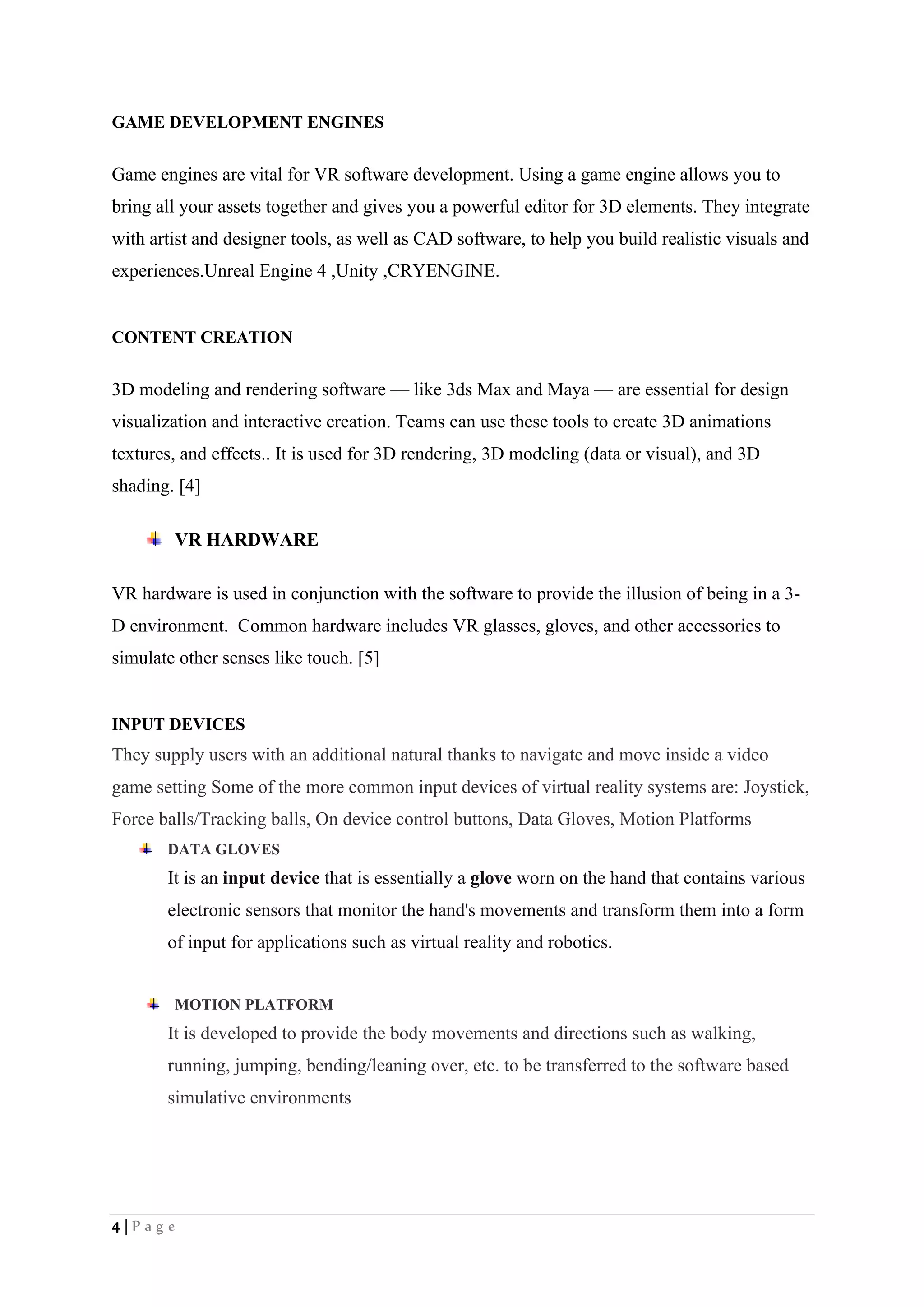4 | P a g e
GAME DEVELOPMENT ENGINES
Game engines are vital for VR software development. Using a game engine allows you to
bring all your assets together and gives you a powerful editor for 3D elements. They integrate
with artist and designer tools, as well as CAD software, to help you build realistic visuals and
experiences.Unreal Engine 4 ,Unity ,CRYENGINE.
CONTENT CREATION
3D modeling and rendering software — like 3ds Max and Maya — are essential for design
visualization and interactive creation. Teams can use these tools to create 3D animations
textures, and effects.. It is used for 3D rendering, 3D modeling (data or visual), and 3D
shading. [4]
VR HARDWARE
VR hardware is used in conjunction with the software to provide the illusion of being in a 3-
D environment. Common hardware includes VR glasses, gloves, and other accessories to
simulate other senses like touch. [5]
INPUT DEVICES
They supply users with an additional natural thanks to navigate and move inside a video
game setting Some of the more common input devices of virtual reality systems are: Joystick,
Force balls/Tracking balls, On device control buttons, Data Gloves, Motion Platforms
DATA GLOVES
It is an input device that is essentially a glove worn on the hand that contains various
electronic sensors that monitor the hand's movements and transform them into a form
of input for applications such as virtual reality and robotics.
MOTION PLATFORM
It is developed to provide the body movements and directions such as walking,
running, jumping, bending/leaning over, etc. to be transferred to the software based
simulative environments
 