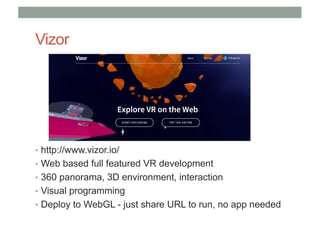 Vizor
• http://www.vizor.io/
• Web based full featured VR development
• 360 panorama, 3D environment, interaction
• Visual programming
• Deploy to WebGL - just share URL to run, no app needed
 