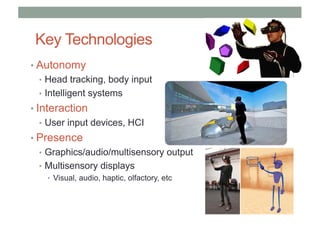 Key Technologies
• Autonomy
• Head tracking, body input
• Intelligent systems
• Interaction
• User input devices, HCI
• Presence
• Graphics/audio/multisensory output
• Multisensory displays
• Visual, audio, haptic, olfactory, etc
 