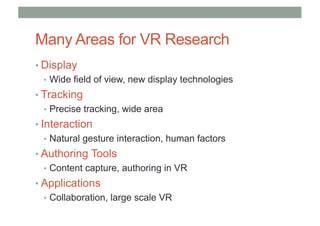 Many Areas for VR Research
• Display
• Wide field of view, new display technologies
• Tracking
• Precise tracking, wide area
• Interaction
• Natural gesture interaction, human factors
• Authoring Tools
• Content capture, authoring in VR
• Applications
• Collaboration, large scale VR
 