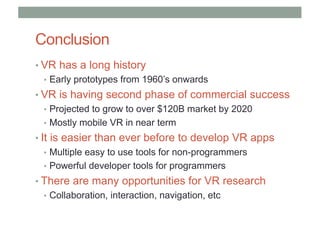 Conclusion
• VR has a long history
• Early prototypes from 1960’s onwards
• VR is having second phase of commercial success
• Projected to grow to over $120B market by 2020
• Mostly mobile VR in near term
• It is easier than ever before to develop VR apps
• Multiple easy to use tools for non-programmers
• Powerful developer tools for programmers
• There are many opportunities for VR research
• Collaboration, interaction, navigation, etc
 