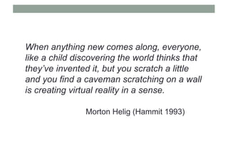 When anything new comes along, everyone,
like a child discovering the world thinks that
they’ve invented it, but you scratch a little
and you find a caveman scratching on a wall
is creating virtual reality in a sense.
Morton Helig (Hammit 1993)
 