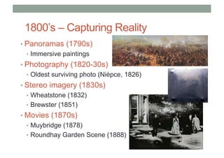 1800’s – Capturing Reality
• Panoramas (1790s)
• Immersive paintings
• Photography (1820-30s)
• Oldest surviving photo (Niépce, 1826)
• Stereo imagery (1830s)
• Wheatstone (1832)
• Brewster (1851)
• Movies (1870s)
• Muybridge (1878)
• Roundhay Garden Scene (1888)
 