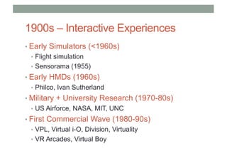 1900s – Interactive Experiences
• Early Simulators (<1960s)
• Flight simulation
• Sensorama (1955)
• Early HMDs (1960s)
• Philco, Ivan Sutherland
• Military + University Research (1970-80s)
• US Airforce, NASA, MIT, UNC
• First Commercial Wave (1980-90s)
• VPL, Virtual i-O, Division, Virtuality
• VR Arcades, Virtual Boy
 