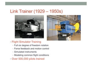 Link Trainer (1929 – 1950s)
• Flight Simulator Training
• Full six degree of freedom rotation
• Force feedback and motion control
• Simulated instruments
• Modeling common flight conditions
• Over 500,000 pilots trained
 