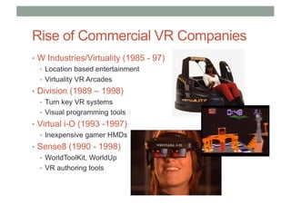 Rise of Commercial VR Companies
• W Industries/Virtuality (1985 - 97)
• Location based entertainment
• Virtuality VR Arcades
• Division (1989 – 1998)
• Turn key VR systems
• Visual programming tools
• Virtual i-O (1993 -1997)
• Inexpensive gamer HMDs
• Sense8 (1990 - 1998)
• WorldToolKit, WorldUp
• VR authoring tools
 