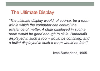 The Ultimate Display
“The ultimate display would, of course, be a room
within which the computer can control the
existence of matter. A chair displayed in such a
room would be good enough to sit in. Handcuffs
displayed in such a room would be confining, and
a bullet displayed in such a room would be fatal”.
Ivan Sutherland, 1965
 