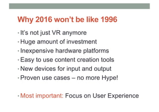 Why 2016 won’t be like 1996
• It’s not just VR anymore
• Huge amount of investment
• Inexpensive hardware platforms
• Easy to use content creation tools
• New devices for input and output
• Proven use cases – no more Hype!
• Most important: Focus on User Experience
 