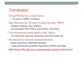 Conclusion
• Virtual Reality has a long history
• > 50 years of HMDs, simulators
• Key elements for VR were in place by early 1990’s
• Displays, tracking, input, graphics
• Strong support from military, government, universities
• First commercial wave failed in late 1990’s
• Too expensive, bad user experience, poor technology, etc
• We are now in second commercial wave
• Better experience, Affordable hardware
• Large commercial investment, Significant installed user base
• Will Virtual Reality be a commercial success this time?
 