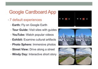 Google Cardboard App
• 7 default experiences
• Earth: Fly on Google Earth
• Tour Guide: Visit sites with guides
• YouTube: Watch popular videos
• Exhibit: Examine cultural artifacts
• Photo Sphere: Immersive photos
• Street View: Drive along a street
• Windy Day: Interactive short story
 