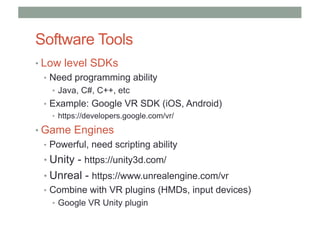 Software Tools
• Low level SDKs
• Need programming ability
• Java, C#, C++, etc
• Example: Google VR SDK (iOS, Android)
• https://developers.google.com/vr/
• Game Engines
• Powerful, need scripting ability
• Unity - https://unity3d.com/
• Unreal - https://www.unrealengine.com/vr
• Combine with VR plugins (HMDs, input devices)
• Google VR Unity plugin
 