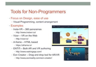 Tools for Non-Programmers
• Focus on Design, ease of use
• Visual Programming, content arrangement
• Examples
• Insta-VR – 360 panoramas
• http://www.instavr.co/
• Vizor – VR on the Web
• http://vizor.io/
• A-frame – HTML based
• https://aframe.io/
• ENTiTi – Both AR and VR authoring
• http://www.wakingapp.com/
• Eon Creator – Drag and drop tool for AR/VR
• http://www.eonreality.com/eon-creator/
 