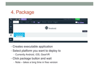4. Package
• Creates executable application
• Select platform you want to deploy to
• Currently Android, iOS, GearVR
• Click package button and wait
• Note – takes a long time in free version
 
