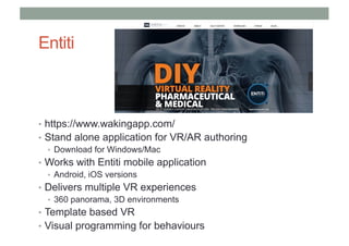 Entiti
• https://www.wakingapp.com/
• Stand alone application for VR/AR authoring
• Download for Windows/Mac
• Works with Entiti mobile application
• Android, iOS versions
• Delivers multiple VR experiences
• 360 panorama, 3D environments
• Template based VR
• Visual programming for behaviours
 