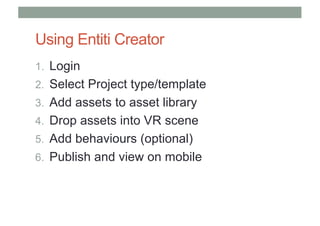 Using Entiti Creator
1. Login
2. Select Project type/template
3. Add assets to asset library
4. Drop assets into VR scene
5. Add behaviours (optional)
6. Publish and view on mobile
 