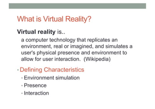 What is Virtual Reality?
Virtual reality is..
a computer technology that replicates an
environment, real or imagined, and simulates a
user's physical presence and environment to
allow for user interaction. (Wikipedia)
• Defining Characteristics
• Environment simulation
• Presence
• Interaction
 