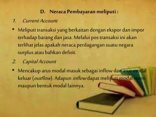 D. Neraca Pembayaran meliputi:
1. CurrentAccount
• Meliputitransaksi yang berkaitan denganekspor dan impor
terhadap barang dan jasa. Melaluipos transaksi iniakan
terlihatjelas apakah neraca perdagangan suatunegara
surplus ataubahkandefisit.
2. CapitalAccount
• Mencakup arus modal masuksebagai inflowdan arus modal
keluar(outflow). Adapun inflowdapat meliputimodal resmi
maupunbentukmodal lainnya.
 