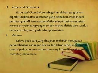 3. ErrorsandOmissions
ErrorsandOmmissionssebagaikesalahanyangbelum
diperhitungkanataukesalahanyang diabaikan.Pada model
perhitunganIMF (InternationalMonetaryFund) merupakan
neraca penyeimbangyangmemberimaknadefisitatausurplus
neraca pembayaranpadatahunpencatatan.
4. Reserve
Bahwa padacara yangdisajikanolehIMFmerupakan
perkembangancadangandevisa dari tahunsebelumpencatatan
sampaipadasaatpencatatanatauyang lazimdinyatakansebagai
monetarymovement.
 