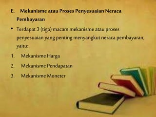 E. Mekanisme atau Proses PenyesuaianNeraca
Pembayaran
• Terdapat 3 (tiga) macammekanismeatauproses
penyesuaianyang pentingmenyangkutneraca pembayaran,
yaitu:
1. MekanismeHarga
2. MekanismePendapatan
3. MekanismeMoneter
 