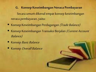 G. Konsep KeseimbanganNeraca Pembayaran
Secara umumdikenalempat konsep keseimbangan
neraca pembayaran, yaitu:
 KonsepKeseimbanganPerdagangan(TradeBalance)
 KonsepKeseimbanganTransaksiBerjalan (CurrentAccount
Balance)
 KonsepBasicBalance
 Konsep OverallBalance
 