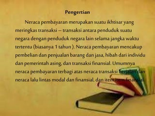 Pengertian
Neraca pembayaran merupakan suatuikhtisar yang
meringkastransaksi – transaksi antarapenduduk suatu
negaradenganpenduduknegara lain selama jangkawaktu
tertentu(biasanya 1 tahun). Neraca pembayaran mencakup
pembeliandan penjualanbarang dan jasa, hibahdari individu
dan pemerintahasing,dan transaksifinansial.Umumnya
neraca pembayaran terbagiatas neraca transaksi berjalan dan
neraca lalulintas modaldan finansial,dan itemitemfinansial.
 