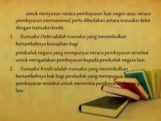 untukmenyusun neraca pembayaranluar negeriatauneraca
pembayaraninternasional,perlu dibedakanantaratransaksidebit
dengantransaksikredit.
1. TransaksiDebitadalahtransaksiyangmenimbulkan
bertambahnyakewajibanbagi
penduduknegara yangmempunyaineraca pembayaran tersebut
untukmengadakanpembayarankepadapenduduknegara lain.
2. TransaksiKreditadalahtransaksiyangmenimbulkan
bertambahnyahakbagipendudukyangmempunyaineraca
pembayarantersebutuntukmenerimapembayaran darinegara
lain.
 