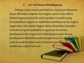 C. Ciri-ciriNeraca Pembayaran
Sebagai suatu neraca pembukuan,neraca pembayaran
dapat dibedakan kepada dua bagian: passive dan aktiva.
Dalambagian passive di catat transaksi-transaksiyang
menyebabkannegara itu melakukanpembayaran kenegara-
negara lain.Dan dalam bagian aktiva dicatatkantransaksi-
transakityang menyebabkannegara itu menerima
pembayaran dari negara lain.Selanjutnyasuatuneraca
pembayaran dibedakan pula menjadi dua jenispembukuan,
yaitu transakiberjalan ataucurrent account dan lalulintas
modalatau capital account.
 