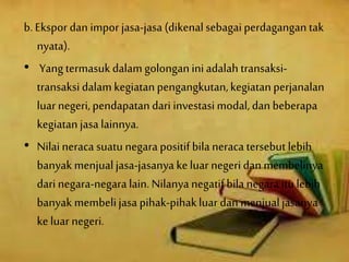 b. Ekspor dan impor jasa-jasa (dikenalsebagaiperdagangan tak
nyata).
• Yang termasukdalamgolonganiniadalah transaksi-
transaksi dalam kegiatanpengangkutan,kegiatanperjanalan
luarnegeri, pendapatan dari investasi modal, dan beberapa
kegiatanjasa lainnya.
• Nilaineraca suatu negara positif bilaneraca tersebut lebih
banyak menjualjasa-jasanya keluar negeridan membelinya
dari negara-negaralain. Nilanya negatifbila negara itulebih
banyak membelijasa pihak-pihakluar dan menjualjasanya
keluar negeri.
 