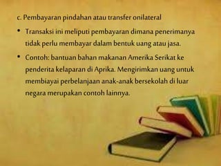 c. Pembayaranpindahanatautransfer onilateral
• Transaksi inimeliputipembayaran dimana penerimanya
tidak perlu membayar dalam bentukuangataujasa.
• Contoh:bantuanbahanmakanan Amerika Serikat ke
penderita kelaparan di Aprika. Mengirimkanuanguntuk
membiayaiperbelanjaan anak-anakbersekolah diluar
negara merupakan contoh lainnya.
 