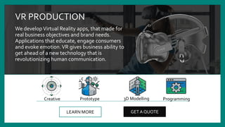 VR PRODUCTION
We developVirtual Reality apps, that made for
real business objectives and brand needs.
Applications that educate, engage consumers
and evoke emotion.VR gives business ability to
get ahead of a new technology that is
revolutionizing human communication.
LEARN MORE GET A QUOTE
Prototype 3D ModellingCreative Programming
 