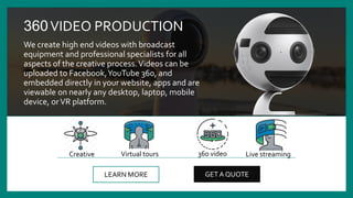 360VIDEO PRODUCTION
We create high end videos with broadcast
equipment and professional specialists for all
aspects of the creative process.Videos can be
uploaded to Facebook,YouTube 360, and
embedded directly in your website, apps and are
viewable on nearly any desktop, laptop, mobile
device, orVR platform.
LEARN MORE GET A QUOTE
Virtual tours 360 videoCreative Live streaming
 