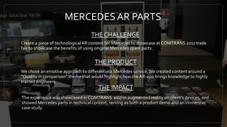 MERCEDESAR PARTS
THE CHALLENGE
Create a piece of technologicalAR content for Mercedes to showcase at COMTRANS 2017 trade
fair to showcase the benefits of using original Mercedes spare parts.
THE PRODUCT
We chose an emotive approach to differentiate Mercedes service.We created content around a
“Quality in comparison” theme that would highlight how the AR-app brings knowledge to highly
trained engineers.
The experience was showcased in COMTRANS 2017 in augmented reality on client's devices, and
showed Mercedes parts in technical context, serving as both a product demo and an immersive
case study.
THE IMPACT
 