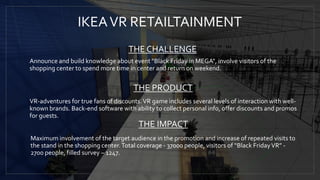 IKEAVR RETAILTAINMENT
THE CHALLENGE
Announce and build knowledge about event "Black Friday in MEGA", involve visitors of the
shopping center to spend more time in center and return on weekend.
THE PRODUCT
VR-adventures for true fans of discounts.VR game includes several levels of interaction with well-
known brands. Back-end software with ability to collect personal info, offer discounts and promos
for guests.
Maximum involvement of the target audience in the promotion and increase of repeated visits to
the stand in the shopping center.Total coverage - 37000 people, visitors of “Black FridayVR” -
2700 people, filled survey – 1247.
THE IMPACT
 