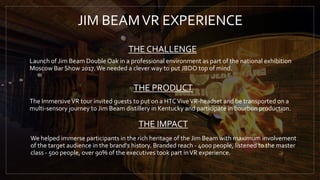 THE CHALLENGE
THE IMPACT
JIM BEAMVR EXPERIENCE
Launch of Jim Beam Double Oak in a professional environment as part of the national exhibition
Moscow Bar Show 2017.We needed a clever way to put JBDO top of mind.
THE PRODUCT
The ImmersiveVR tour invited guests to put on a HTCViveVR-headset and be transported on a
multi-sensory journey to Jim Beam distillery in Kentucky and participate in bourbon production.
We helped immerse participants in the rich heritage of the Jim Beam with maximum involvement
of the target audience in the brand's history. Branded reach - 4000 people, listened to the master
class - 500 people, over 90% of the executives took part inVR experience.
 