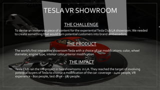 TESLAVR SHOWROOM
To devise an immersive piece of content for the experientialTesla Club LA showroom.We needed
to create something that would turn potential customers into brand ambassadors.
The world's first interactive showroomTesla with a choice of car modifications: color, wheel
diameter, engine type, interior color, interior modification
Tesla Club ran theVR-project in two showrooms in LA.They reached the target of involving
potential buyers ofTesla to choose a modification of the car: coverage - 2400 people,VR
experience - 800 people, test drive - 567 people.
THE CHALLENGE
THE PRODUCT
THE IMPACT
 