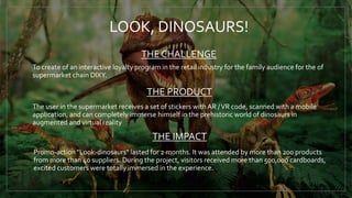 LOOK, DINOSAURS!
To create of an interactive loyalty program in the retail industry for the family audience for the of
supermarket chain DIXY.
The user in the supermarket receives a set of stickers with AR /VR code, scanned with a mobile
application, and can completely immerse himself in the prehistoric world of dinosaurs in
augmented and virtual reality
Promo-action "Look-dinosaurs" lasted for 2 months. It was attended by more than 200 products
from more than 40 suppliers. During the project, visitors received more than 500,000 cardboards,
excited customers were totally immersed in the experience.
THE CHALLENGE
THE PRODUCT
THE IMPACT
 