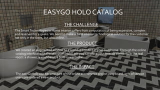 EASYGO HOLO CATALOG
THE CHALLENGE
The SmartTechnologies in Home interior suffers from a reputation of being expensive, complex
and reserved for a geeks.We need to make a best interior technological solution for the customer
not only in the store, but also online.
THE PRODUCT
We created an augmented window to a world of comfort in your own home.Through the online
catalog interface with the Microsoft HoloLens you can place your interior elements in the real
room: a shower, a washbasin, a built-in wardrobe.
The easyGoHolo app became part of the online ecommerce project easyBoard, 25% of service
users pre-ordered a new product.
THE IMPACT
 