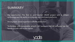 SUMMARY
Big opportunity: The first in your market VR/AR project with a unique
technology and the ability to integrate with the brand platforms.
Strong team: Great expertise inVR/AR-production.
Technology with sustainable growth: AR hardware and AR software has the
fastest growth rate in the market.
 