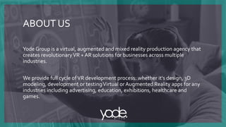 Yode Group is a virtual, augmented and mixed reality production agency that
creates revolutionaryVR + AR solutions for businesses across multiple
industries.
We provide full cycle ofVR development process: whether it's design, 3D
modeling, development or testingVirtual or Augmented Reality apps for any
industries including advertising, education, exhibitions, healthcare and
games.
ABOUT US
 