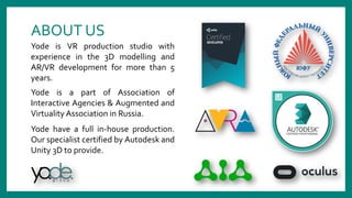 ABOUT US
Yode is a part of Association of
Interactive Agencies & Augmented and
Virtuality Association in Russia.
Yode have a full in-house production.
Our specialist certified by Autodesk and
Unity 3D to provide.
Yode is VR production studio with
experience in the 3D modelling and
AR/VR development for more than 5
years.
 