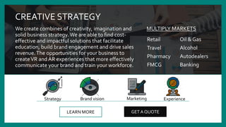 CREATIVE STRATEGY
We create combines of creativity, imagination and
solid business strategy. We are able to find cost-
effective and impactful solutions that facilitate
education, build brand engagement and drive sales
revenue.The opportunities for your business to
createVR and AR experiences that more effectively
communicate your brand and train your workforce.
LEARN MORE GET A QUOTE
Brand vision MarketingStrategy Experience
Retail
Travel
Pharmacy
FMCG
MULTIPLY MARKETS
Oil & Gas
Alcohol
Autodealers
Banking
 