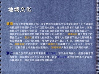 台标： 橙黄色 VS 蓝色 湖南台 的老台标是一朵代表湖南的芙蓉花，那时湖南卫视实力不强，所以人称土芙蓉，后来魏文彬请香港设计师邓昭莹设计了现在的橙黄色台标，社会各界人士好评如潮。象征活力、年轻的橙黄色，与湖南卫视所追求的“打造中国最具活力电视品牌”相一致。 该台标没有采用与“湖南”有关的汉字、字母，而是从造型上隐射，显示出突破省级卫视地域性的长远打算。台标融入了文化内涵，简中见精，寓意深刻，给人美的享受。台标其简单流畅的椭圆形轮廓，左下方自然形成一个缺口，形成鱼的“大写意”，中心呈现一粒稻米的“写真”的放大形状，象征着有“鱼米之乡”美誉的湖南。从屏幕上看，金灿灿的台标恰似一条纽带，代表着电视媒体的特定内涵，意味着湖南卫视是让世界了解湖南，让湖南走向世界的纽带。台标图案同时蕴含着卫星运动的轨迹，东方的上空又多了一颗璀璨的新星。湖南卫视台标总体造型给人以稳定而不失活泼、严肃而不失呆板的感受。  浙江台 的蓝色台标是全国唯一用了 15 年而没有更换的台标。浙江省的名称由浙江也称钱塘江而来，因此，台标中间白色的曲线代表了浙江的母亲河钱塘江，同时他也形似英文字母“ Z” 。江南水多，雨多，因此标志用蓝色作为背景色代表了缠绵的江南，具有明快的地域特色。 