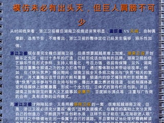 整体风格定位 湖南卫视 以娱乐立台，年轻化和娱乐化是其主要标志。台标主打暖色调，整体风格也是明快愉悦的，其品牌综艺节目《快乐大本营》历经十二年依然收视攀高。多个综艺节目相继上档，以及超女快男等选秀节目的轮番上阵，不难看出，湖南卫视是坚持娱乐到底了。 