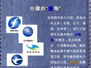 蓝 无界， 境 自远 全国唯一用了 15 年而没有更换的台标， 15 年的台标就是 15 年的品牌； 蓝色散发着浓郁的艺术和人文气息，有别于其他颜色；  蓝色代表着“蓝海”，象征着浙江卫视差异化的竞争策略；  “ 春来江水绿如蓝”，蓝是江南文化品质的本色；  地球上最大面积是蓝色的， 海阔天空，蓝象征着生生不息、波澜壮阔和 放眼天下。  这，就是 我们的中国蓝 。  正如“洋河蓝色经典”所说：世界上最宽广的是海，比海更高远的是天空，比天空更博大的  是男人的情怀。 