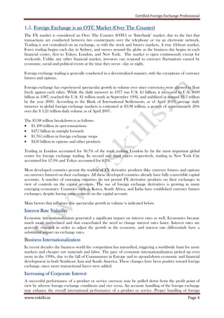 Certified Foreign Exchange Professional
www.vskills.in Page 4
1111....5555.... Foreign Exchange is an OTC Market (Over The Counter)Foreign Exchange is an OTC Market (Over The Counter)Foreign Exchange is an OTC Market (Over The Counter)Foreign Exchange is an OTC Market (Over The Counter)
The FX market is considered an Over The Counter (OTC) or ‘Interbank’ market, due to the fact that
transactions are conducted between two counterparts over the telephone or via an electronic network.
Trading is not centralized on an exchange, as with the stock and futures markets. A true 24-hour market,
Forex trading begins each day in Sydney, and moves around the globe as the business day begins in each
financial center, first to Tokyo, London, and New York. The market is open continuously except for
weekends. Unlike any other financial market, investors can respond to currency fluctuations caused by
economic, social and political events at the time they occur - day or night.
Foreign exchange trading is generally conducted in a decentralized manner, with the exceptions of currency
futures and options.
Foreign exchange has experienced spectacular growth in volume ever since currencies were allowed to float
freely against each other. While the daily turnover in 1977 was U.S. $5 billion, it increased to U.S. $600
billion in 1987, reached the U.S. $1 trillion mark in September 1992, and stabilized at around $1.5 trillion
by the year 2000. According to the Bank of International Settlements, as of April 2010, average daily
turnover in global foreign exchange markets is estimated at $3.98 trillion, a growth of approximately 20%
over the $ 3.21 trillion daily volume as of April 2007.
The $3.98 trillion breakdown is as follows:
• $1.490 trillion in spot transactions
• $475 billion in outright forwards
• $1.765 trillion in foreign exchange swaps
• $250 billion in options and other products
Trading in London accounted for 36.7% of the total, making London by far the most important global
centre for foreign exchange trading. In second and third places respectively, trading in New York City
accounted for 17.9% and Tokyo accounted for 6.2%.
Most developed countries permit the trading of FX derivative products (like currency futures and options
on currency futures) on their exchanges. All these developed countries already have fully convertible capital
accounts. A number of emerging countries do not permit FX derivative products on their exchanges in
view of controls on the capital accounts. The use of foreign exchange derivatives is growing in many
emerging economies. Countries such as Korea, South Africa, and India have established currency futures
exchanges, despite having some controls on the capital account.
Main factors that influence this spectacular growth in volume is indicated below.
Interest Rate VolatilityInterest Rate VolatilityInterest Rate VolatilityInterest Rate Volatility
Economic internationalization generated a significant impact on interest rates as well. Economics became
much more interrelated and that exacerbated the need to change interest rates faster. Interest rates are
generally changed in order to adjust the growth in the economy, and interest rate differentials have a
substantial impact on exchange rates.
Business InternationalizationBusiness InternationalizationBusiness InternationalizationBusiness Internationalization
In recent decades the business world the competition has intensified, triggering a worldwide hunt for more
markets and cheaper raw materials and labor. The pace of economic internationalization picked up even
more in the 1990s, due to the fall of Communism in Europe and to up-and-down economic and financial
development in both Southeast Asia and South America. These changes have been positive toward foreign
exchange, since more transactional layers were added.
Increasing of Corporate InterestIncreasing of Corporate InterestIncreasing of Corporate InterestIncreasing of Corporate Interest
A successful performance of a product or service overseas may be pulled down from the profit point of
view by adverse foreign exchange conditions and vice versa. An accurate handling of the foreign exchange
may enhance the overall international performance of a product or service. Proper handling of foreign
 