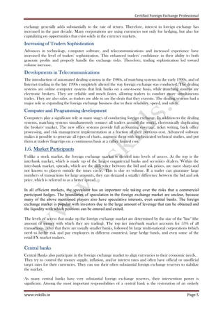 Certified Foreign Exchange Professional
www.vskills.in Page 5
exchange generally adds substantially to the rate of return. Therefore, interest in foreign exchange has
increased in the past decade. Many corporations are using currencies not only for hedging, but also for
capitalizing on opportunities that exist solely in the currency markets.
Increasing of TradersIncreasing of TradersIncreasing of TradersIncreasing of Traders SophisticationSophisticationSophisticationSophistication
Advances in technology, computer software, and telecommunications and increased experience have
increased the level of traders' sophistication. This enhanced traders' confidence in their ability to both
generate profits and properly handle the exchange risks. Therefore, trading sophistication led toward
volume increase.
Developments in TelecommunicationsDevelopments in TelecommunicationsDevelopments in TelecommunicationsDevelopments in Telecommunications
The introduction of automated dealing systems in the 1980s, of matching systems in the early 1990s, and of
Internet trading in the late 1990s completely altered the way foreign exchange was conducted. The dealing
systems are online computer systems that link banks on a one-to-one basis, while matching systems are
electronic brokers. They are reliable and much faster, allowing traders to conduct more simultaneous
trades. They are also safer, as traders are able to see the deals that they execute. The dealing systems had a
major role in expanding the foreign exchange business due to their reliability, speed, and safety.
Computer and ProgrammingComputer and ProgrammingComputer and ProgrammingComputer and Programming developmentdevelopmentdevelopmentdevelopment
Computers play a significant role at many stages of conducting foreign exchange. In addition to the dealing
systems, matching systems simultaneously connect all traders around the world, electronically duplicating
the brokers' market. The new office systems provide full accounting coverage, ticket writing, back office
processing, and risk management implementation at a fraction of their previous cost. Advanced software
makes it possible to generate all types of charts, augment them with sophisticated technical studies, and put
them at traders' fingertips on a continuous basis at a rather limited cost.
1111....6666.... Market ParticipantsMarket ParticipantsMarket ParticipantsMarket Participants
Unlike a stock market, the foreign exchange market is divided into levels of access. At the top is the
interbank market, which is made up of the largest commercial banks and securities dealers. Within the
inter-bank market, spreads, which are the difference between the bid and ask prices, are razor sharp and
not known to players outside the inner circle. This is due to volume. If a trader can guarantee large
numbers of transactions for large amounts, they can demand a smaller difference between the bid and ask
price, which is referred to as a better spread.
In all efficient markets, the speculator has an important role taking over the risks that a commercial
participant hedges. The boundaries of speculation in the foreign exchange market are unclear, because
many of the above mentioned players also have speculative interests, even central banks. The foreign
exchange market is popular with investors due to the large amount of leverage that can be obtained and
the liquidity with which positions can be entered and exited.
The levels of access that make up the foreign exchange market are determined by the size of the "line" (the
amount of money with which they are trading). The top tier interbank market accounts for 53% of all
transactions. After that there are usually smaller banks, followed by large multi-national corporations (which
need to hedge risk and pay employees in different countries), large hedge funds, and even some of the
retail FX market makers.
Central banksCentral banksCentral banksCentral banks
Central Banks also participate in the foreign exchange market to align currencies to their economic needs.
They try to control the money supply, inflation, and/or interest rates and often have official or unofficial
target rates for their currencies. They can use their often substantial foreign exchange reserves to stabilize
the market.
As many central banks have very substantial foreign exchange reserves, their intervention power is
significant. Among the most important responsibilities of a central bank is the restoration of an orderly
 
