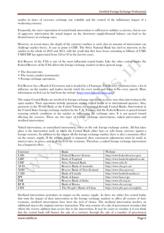Certified Foreign Exchange Professional
www.vskills.in Page 6
market in times of excessive exchange rate volatility and the control of the inflationary impact of a
weakening currency.
Frequently, the mere expectation of central bank intervention is sufficient to stabilize a currency, but in case
of aggressive intervention the actual impact on the short-term supply/demand balance can lead to the
desired moves in exchange rates.
However, in recent times, the depth of the currency markets is such, that no amount of intervention can
challenge market forces. A case in point is CHF. The Swiss National Bank has tried to intervene in the
market in the whole of 2010 and 2011, with the result that they have losses mounting to billions of USD.
USD/CHF has appreciated from 124 to 93 in the last two years.
Fed Reserve of the USA is one of the most influential central banks. Like the other central banks, the
Federal Reserve of the USA affects the foreign exchange markets in three general areas:
• The discount rate;
• The money market instruments;
• Foreign exchange operations.
Fed Reserve has a Board of Governors and is headed by a Chairman. Fed Reserve Chairmen have a lot of
influence on the market, and traders keenly watch his every move and listen to his every speech. More
information on Fed can be had from the website (http://www.federalreserve.gov/)
The major Central Banks are involved in foreign exchange operations in more ways than intervening in the
open market. Their operations include payments among central banks or to international agencies. Also,
payments to the World Bank or the United Nations are executed through Central Banks. Intervention in
the United States foreign exchange markets by the U.S. Treasury and the Federal Reserve is geared toward
restoring orderly conditions in the market or influencing the exchange rates. It is not geared toward
affecting the reserves. There are two types of foreign exchange interventions: naked intervention and
sterilized intervention.
Naked intervention, or unsterilized intervention, refers to the sole foreign exchange activity. All that takes
place is the intervention itself, in which the Central Bank either buys or sells home currency against a
foreign currency. In addition to the impact on the foreign exchange market, there is also a monetary effect
on the money supply. If the money supply is impacted, then consequent adjustments must be made in
interest rates, in prices, and at all levels of the economy. Therefore, a naked foreign exchange intervention
has a long-term effect.
Currency Bank Website
USD Federal Reserve System http://www.federalreserve.gov/
GBP Bank of England http://www.bankofengland.co.uk/
CHF Swiss National Bank http://www.snb.ch/
AUD Reserve Bank of Australia http://www.rba.gov.au/
NZD Reserve Bank of New Zealand http://www.rbnz.govt.nz/
CAD Bank of Canada http://www.bankofcanada.ca/
JPY Bank of Japan http://www.boj.or.jp/
INR Reserve Bank of India http://www.rbi.org.in/
RUB Bank of Russia http://www.cbr.ru/eng/
CHY The People’s Bank of China http://www.pbc.gov.cn/english/
Sterilized intervention neutralizes its impact on the money supply. As there are rather few central banks
that want the impact of their intervention in the foreign exchange markets to affect all corners of their
economy, sterilized interventions have been the tool of choice. The sterilized intervention involves an
additional step to the original currency transaction. This step consists of a sale of government securities that
offsets the reserve addition that occurs due to the intervention. It may be easier to visualize it if you think
that the central bank will finance the sale of a currency through the sale of a number of government
 