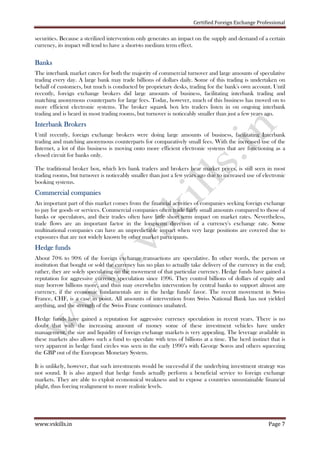 Certified Foreign Exchange Professional
www.vskills.in Page 7
securities. Because a sterilized intervention only generates an impact on the supply and demand of a certain
currency, its impact will tend to have a short-to medium term effect.
BanksBanksBanksBanks
The interbank market caters for both the majority of commercial turnover and large amounts of speculative
trading every day. A large bank may trade billions of dollars daily. Some of this trading is undertaken on
behalf of customers, but much is conducted by proprietary desks, trading for the bank's own account. Until
recently, foreign exchange brokers did large amounts of business, facilitating interbank trading and
matching anonymous counterparts for large fees. Today, however, much of this business has moved on to
more efficient electronic systems. The broker squawk box lets traders listen in on ongoing interbank
trading and is heard in most trading rooms, but turnover is noticeably smaller than just a few years ago.
Interbank BrokersInterbank BrokersInterbank BrokersInterbank Brokers
Until recently, foreign exchange brokers were doing large amounts of business, facilitating Interbank
trading and matching anonymous counterparts for comparatively small fees. With the increased use of the
Internet, a lot of this business is moving onto more efficient electronic systems that are functioning as a
closed circuit for banks only.
The traditional broker box, which lets bank traders and brokers hear market prices, is still seen in most
trading rooms, but turnover is noticeably smaller than just a few years ago due to increased use of electronic
booking systems.
CCCCommercial companiesommercial companiesommercial companiesommercial companies
An important part of this market comes from the financial activities of companies seeking foreign exchange
to pay for goods or services. Commercial companies often trade fairly small amounts compared to those of
banks or speculators, and their trades often have little short term impact on market rates. Nevertheless,
trade flows are an important factor in the long-term direction of a currency's exchange rate. Some
multinational companies can have an unpredictable impact when very large positions are covered due to
exposures that are not widely known by other market participants.
Hedge fundsHedge fundsHedge fundsHedge funds
About 70% to 90% of the foreign exchange transactions are speculative. In other words, the person or
institution that bought or sold the currency has no plan to actually take delivery of the currency in the end;
rather, they are solely speculating on the movement of that particular currency. Hedge funds have gained a
reputation for aggressive currency speculation since 1996. They control billions of dollars of equity and
may borrow billions more, and thus may overwhelm intervention by central banks to support almost any
currency, if the economic fundamentals are in the hedge funds' favor. The recent movement in Swiss
France, CHF, is a case in point. All amounts of intervention from Swiss National Bank has not yielded
anything, and the strength of the Swiss Franc continues unabated.
Hedge funds have gained a reputation for aggressive currency speculation in recent years. There is no
doubt that with the increasing amount of money some of these investment vehicles have under
management, the size and liquidity of foreign exchange markets is very appealing. The leverage available in
these markets also allows such a fund to speculate with tens of billions at a time. The herd instinct that is
very apparent in hedge fund circles was seen in the early 1990’s with George Soros and others squeezing
the GBP out of the European Monetary System.
It is unlikely, however, that such investments would be successful if the underlying investment strategy was
not sound. It is also argued that hedge funds actually perform a beneficial service to foreign exchange
markets. They are able to exploit economical weakness and to expose a countries unsustainable financial
plight, thus forcing realignment to more realistic levels.
 
