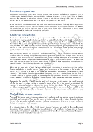 Certified Foreign Exchange Professional
www.vskills.in Page 8
Investment management firmsInvestment management firmsInvestment management firmsInvestment management firms
Investment management firms (who typically manage large accounts on behalf of customers such as
pension funds and endowments) use the foreign exchange market to facilitate transactions in foreign
securities. For example, an investment manager bearing an international equity portfolio needs to purchase
and sell several pairs of foreign currencies to pay for foreign securities purchases.
Some investment management firms also have more speculative specialist currency overlay operations,
which manage clients' currency exposures with the aim of generating profits as well as limiting risk. Whilst
the number of this type of specialist firms is quite small, many have a large value of assets under
management (AUM), and hence can generate large trades.
Retail foreign exchange brokersRetail foreign exchange brokersRetail foreign exchange brokersRetail foreign exchange brokers
Retail traders (individuals) constitute a growing segment of this market, both in size and importance.
Currently, they participate indirectly through brokers or banks. Retail brokers, while largely controlled and
regulated in the USA by the Commodities Futures Trading Commission (CFTC) and National Futures
Association (NFA), have in the past been subjected to periodic foreign exchange scams. To deal with the
issue, the NFA and CFTC began (as of 2009) imposing stricter requirements, particularly in relation to the
amount of Net Capitalization required of its members. As a result many of the smaller, and perhaps
questionable brokers are now gone.
The arrival of the Internet has brought us a host of retail brokers. There is a numbered amount of these
non-bank brokers offering foreign exchange dealing platforms, analysis, and strategic advice to retail
customers. The fact is many banks do not undertake foreign exchange trading for retail customers at all,
and do not have the necessary resources or inclination to support retail clients adequately. The services of
such retail foreign exchange brokers are more similar in nature to stock and mutual fund brokers and
typically provide a service-orientated approach to their clients.
There are two main types of retail FX brokers offering the opportunity for speculative currency trading:
brokers and dealers or market makers. Brokers serve as an agent of the customer in the broader FX
market, by seeking the best price in the market for a retail order and dealing on behalf of the retail
customer. They charge a commission or mark-up in addition to the price obtained in the market. Dealers
or market makers, by contrast, typically act as principal in the transaction versus the retail customer, and
quote a price they are willing to deal at—the customer has the choice whether or not to trade at that price.
In assessing the suitability of an FX trading service, the customer should consider the ramifications of
whether the service provider is acting as principal or agent. When the service provider acts as agent, the
customer is generally assured of a known cost above the best inter-dealer FX rate. When the service
provider acts as principal, no commission is paid, but the price offered may not be the best available in the
market—since the service provider is taking the other side of the transaction, a conflict of interest may
occur.
NonNonNonNon----bank foreign exchange companiesbank foreign exchange companiesbank foreign exchange companiesbank foreign exchange companies
Non-bank foreign exchange companies offer currency exchange and international payments to private
individuals and companies. These are also known as foreign exchange brokers but are distinct in that they
do not offer speculative trading but currency exchange with payments. i.e., there is usually a physical
delivery of currency to a bank account.
It is estimated that in the UK, 14% of currency transfers/payments are made via Foreign Exchange
Companies. These companies' selling point is usually that they will offer better exchange rates or cheaper
payments than the customer's bank. These companies differ from Money Transfer/Remittance Companies
in that they generally offer higher-value services.
 